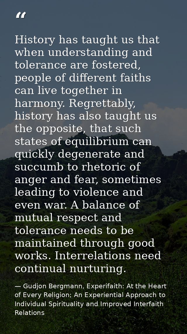 History has taught us that when understanding and tolerance are fostered, people of different faiths can live together i — Gudjon Bergmann, Experifaith: At the Heart of Every Religion; An Experiential Approach to Individual Spirituality and Improved Interfaith Relations