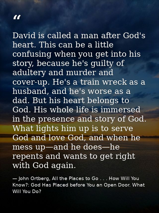 David is called a man after God's heart. This can be a little confusing when you get into his story, because he's guilty — John Ortberg, All the Places to Go . . . How Will You Know?: God Has Placed before You an Open Door. What Will You Do?