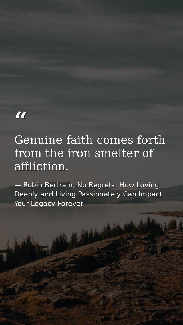 Genuine faith comes forth from the iron smelter of affliction. — Robin Bertram, No Regrets: How Loving Deeply and Living Passionately Can Impact Your Legacy Forever