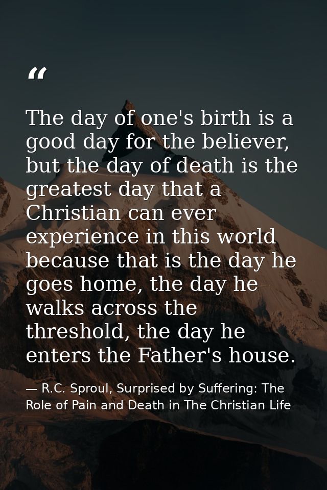 The day of one's birth is a good day for the believer, but the day of death is the greatest day that a Christian can eve — R.C. Sproul, Surprised by Suffering: The Role of Pain and Death in The Christian Life