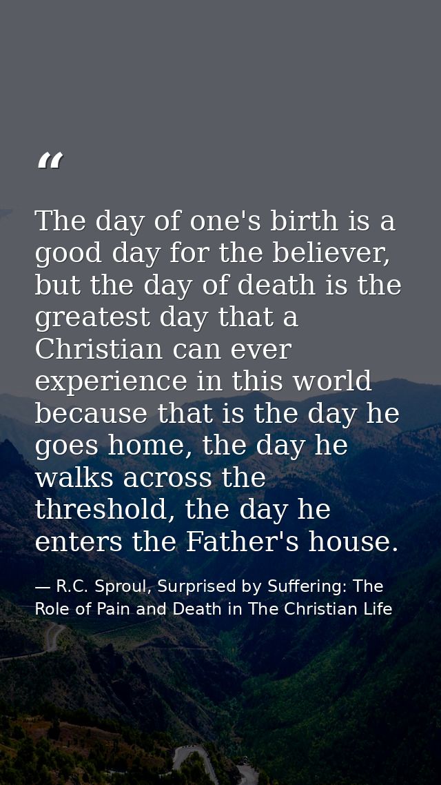 The day of one's birth is a good day for the believer, but the day of death is the greatest day that a Christian can eve — R.C. Sproul, Surprised by Suffering: The Role of Pain and Death in The Christian Life