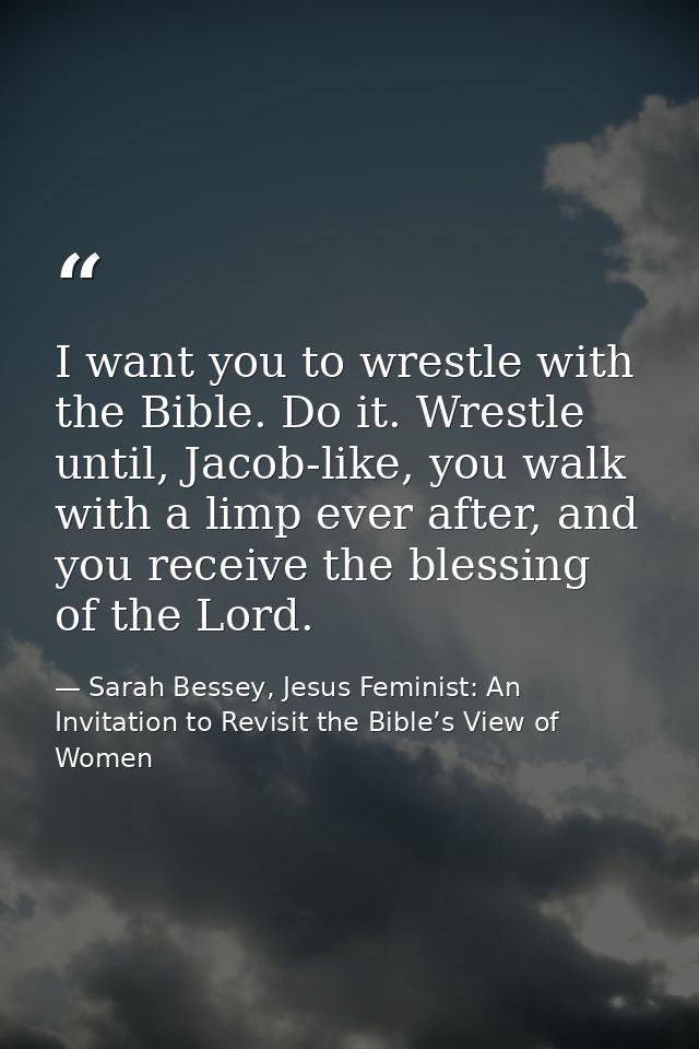 I want you to wrestle with the Bible. Do it. Wrestle until, Jacob-like, you walk with a limp ever after, and you receive — Sarah Bessey, Jesus Feminist: An Invitation to Revisit the Bible’s View of Women