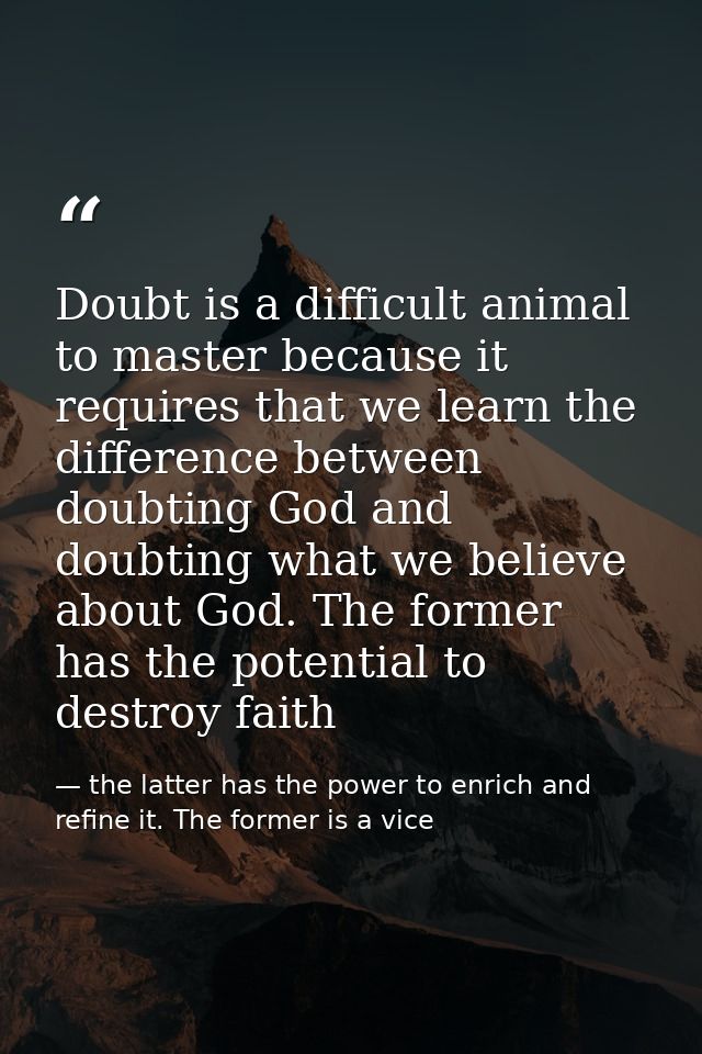 Doubt is a difficult animal to master because it requires that we learn the difference between doubting God and doubting — the latter has the power to enrich and refine it. The former is a vice