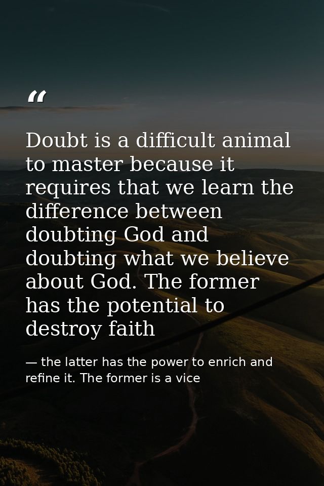 Doubt is a difficult animal to master because it requires that we learn the difference between doubting God and doubting — the latter has the power to enrich and refine it. The former is a vice
