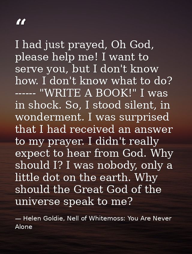 I had just prayed, Oh God, please help me! I want to serve you, but I don't know how. I don't know what to do? ------ "W — Helen Goldie, Nell of Whitemoss: You Are Never Alone