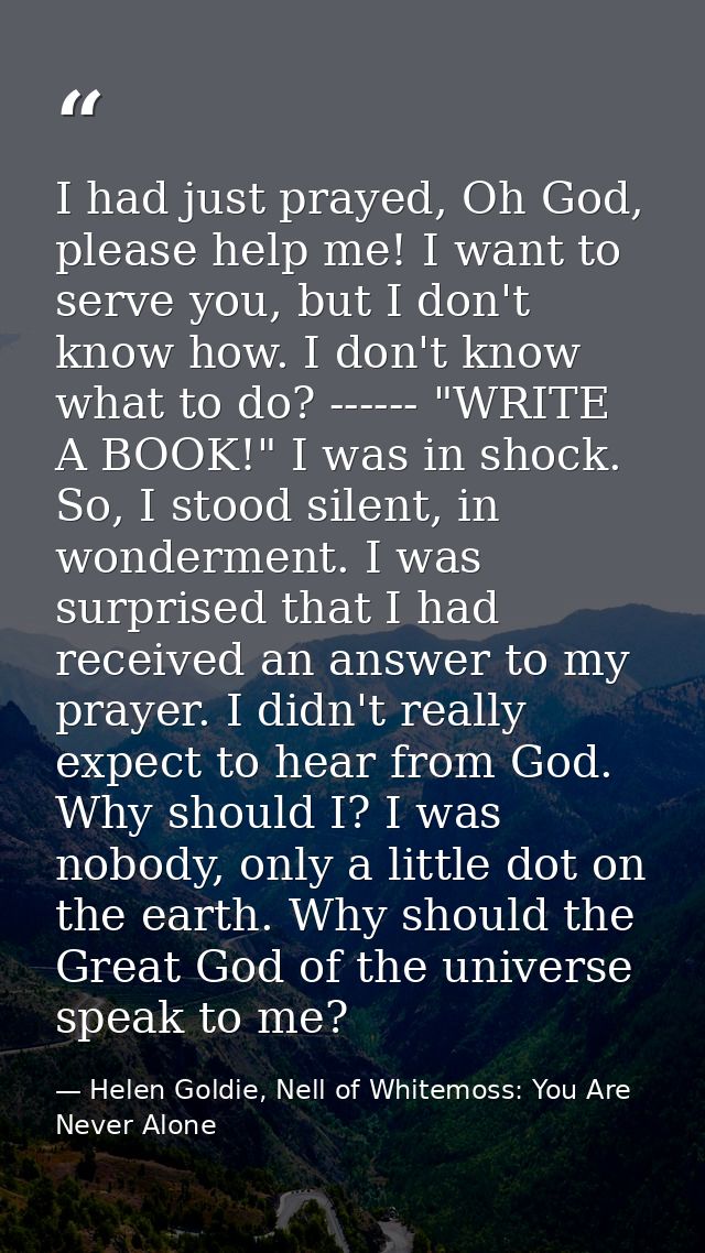 I had just prayed, Oh God, please help me! I want to serve you, but I don't know how. I don't know what to do? ------ "W — Helen Goldie, Nell of Whitemoss: You Are Never Alone