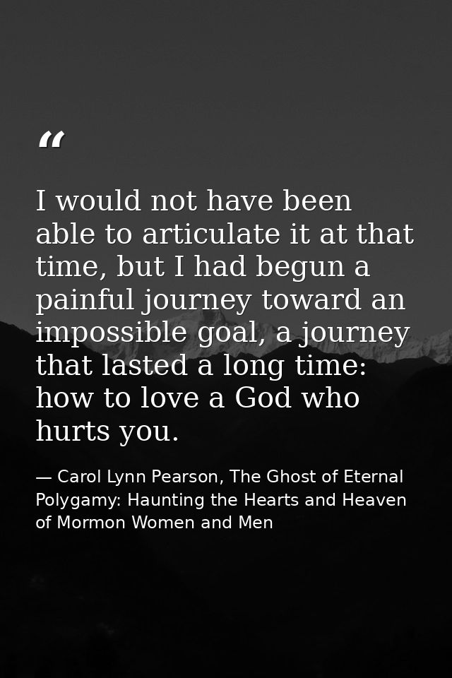 I would not have been able to articulate it at that time, but I had begun a painful journey toward an impossible goal, a — Carol Lynn Pearson, The Ghost of Eternal Polygamy: Haunting the Hearts and Heaven of Mormon Women and Men