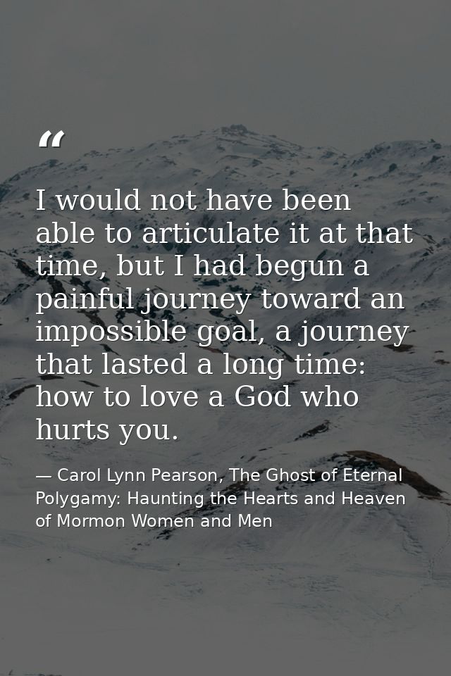 I would not have been able to articulate it at that time, but I had begun a painful journey toward an impossible goal, a — Carol Lynn Pearson, The Ghost of Eternal Polygamy: Haunting the Hearts and Heaven of Mormon Women and Men