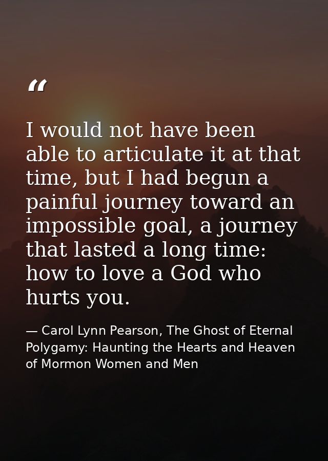 I would not have been able to articulate it at that time, but I had begun a painful journey toward an impossible goal, a — Carol Lynn Pearson, The Ghost of Eternal Polygamy: Haunting the Hearts and Heaven of Mormon Women and Men
