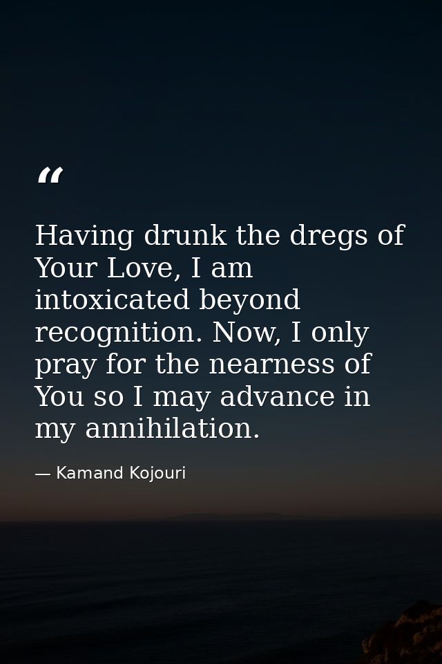 Having drunk the dregs of Your Love, I am intoxicated beyond recognition. Now, I only pray for the nearness of You so I  — Kamand Kojouri