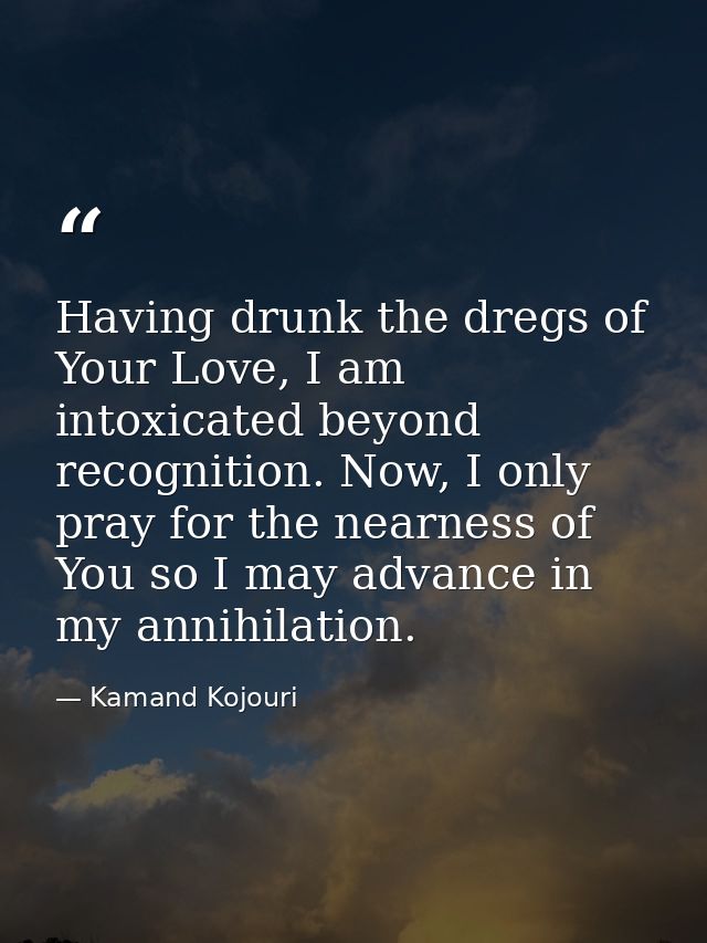 Having drunk the dregs of Your Love, I am intoxicated beyond recognition. Now, I only pray for the nearness of You so I  — Kamand Kojouri