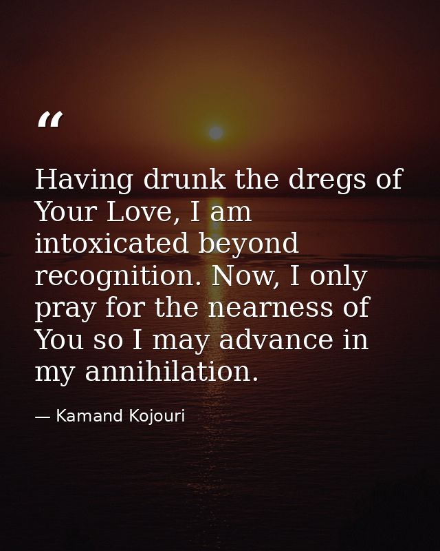 Having drunk the dregs of Your Love, I am intoxicated beyond recognition. Now, I only pray for the nearness of You so I  — Kamand Kojouri