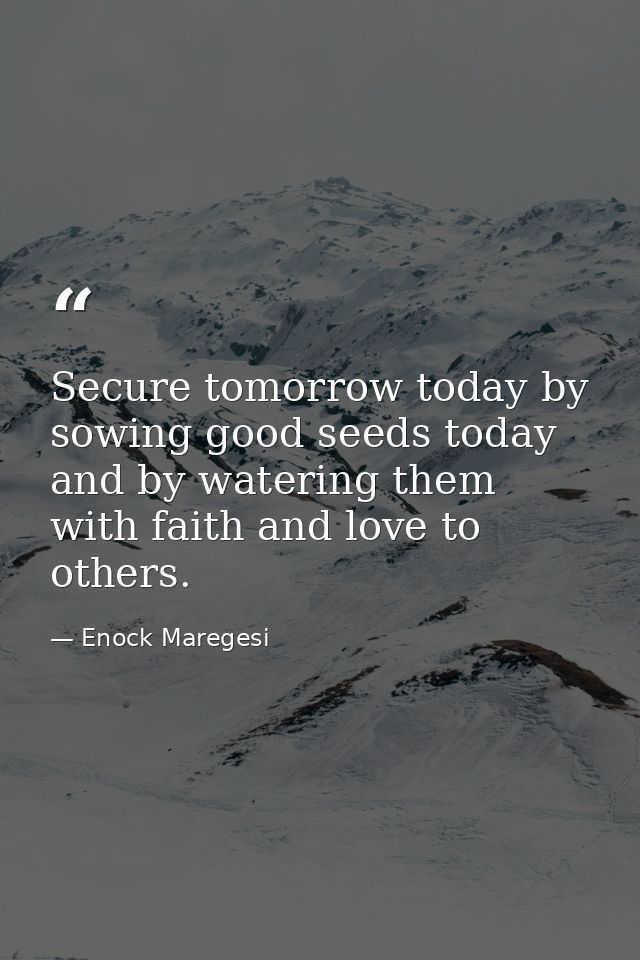 Secure tomorrow today by sowing good seeds today and by watering them with faith and love to others. — Enock Maregesi