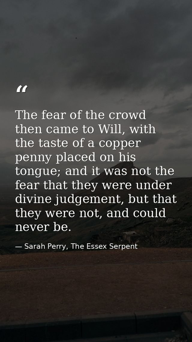 The fear of the crowd then came to Will, with the taste of a copper penny placed on his tongue; and it was not the fear  — Sarah Perry, The Essex Serpent