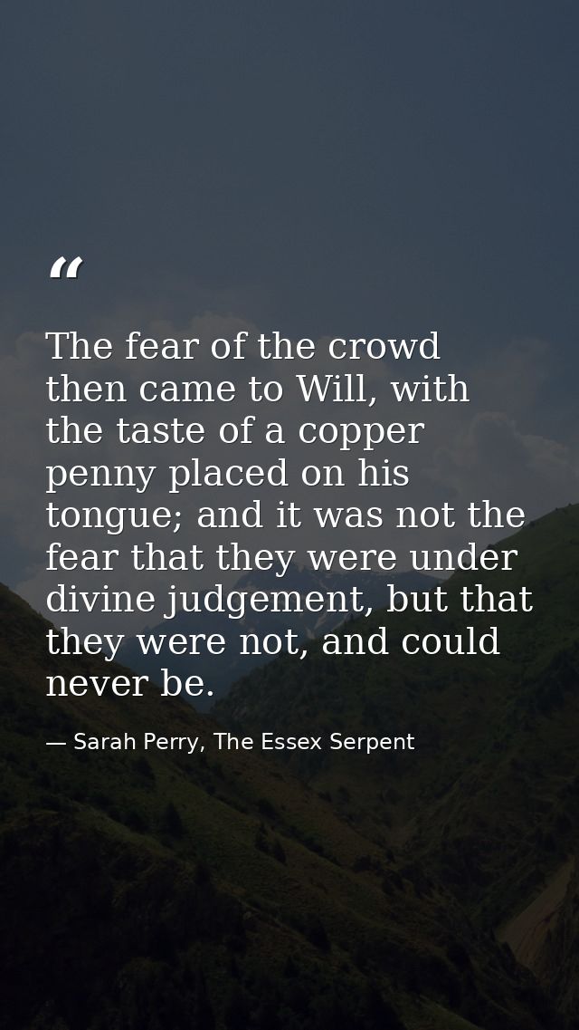 The fear of the crowd then came to Will, with the taste of a copper penny placed on his tongue; and it was not the fear  — Sarah Perry, The Essex Serpent
