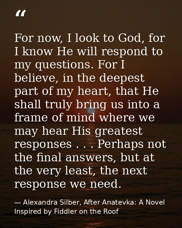 For now, I look to God, for I know He will respond to my questions. For I believe, in the deepest part of my heart, that — Alexandra Silber, After Anatevka: A Novel Inspired by Fiddler on the Roof