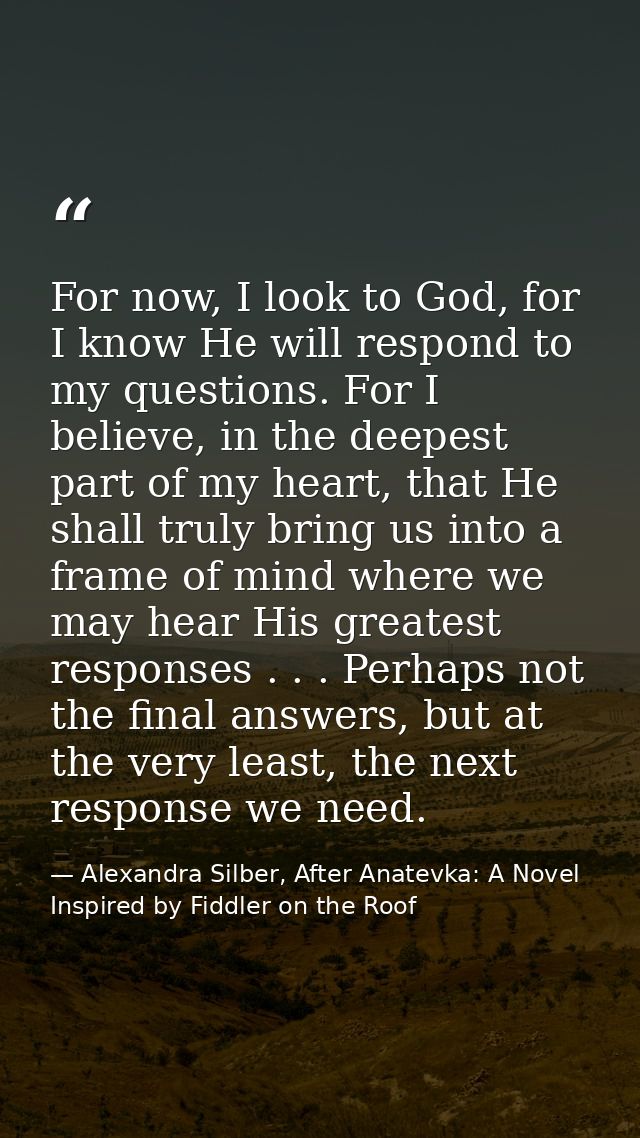 For now, I look to God, for I know He will respond to my questions. For I believe, in the deepest part of my heart, that — Alexandra Silber, After Anatevka: A Novel Inspired by Fiddler on the Roof