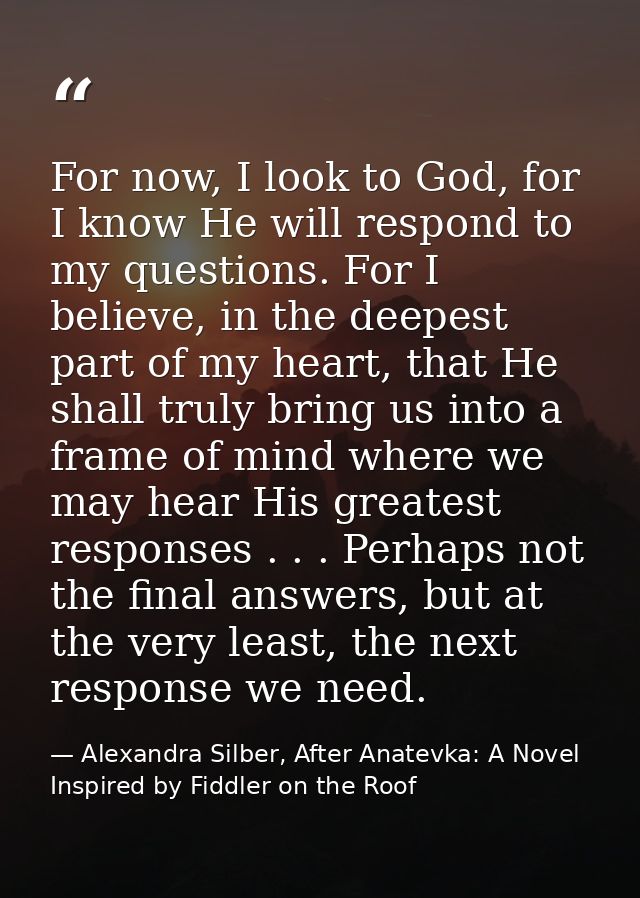 For now, I look to God, for I know He will respond to my questions. For I believe, in the deepest part of my heart, that — Alexandra Silber, After Anatevka: A Novel Inspired by Fiddler on the Roof
