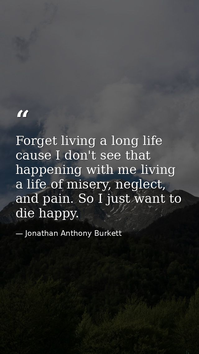 Forget living a long life cause I don't see that happening with me living a life of misery, neglect, and pain. So I just — Jonathan Anthony Burkett