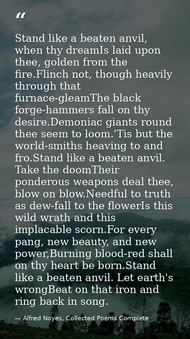 Stand like a beaten anvil, when thy dreamIs laid upon thee, golden from the fire.Flinch not, though heavily through that — Alfred Noyes, Collected Poems Complete