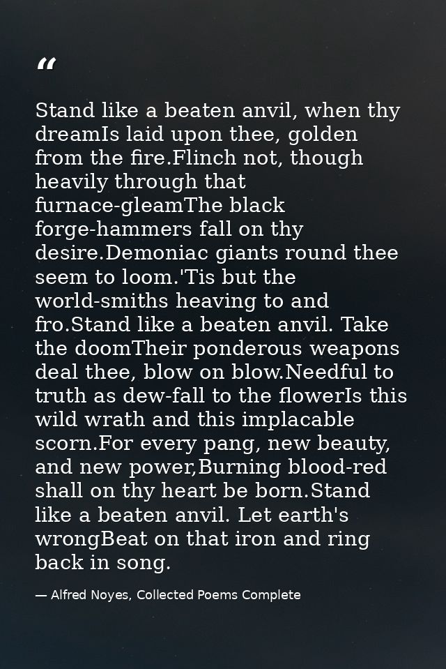 Stand like a beaten anvil, when thy dreamIs laid upon thee, golden from the fire.Flinch not, though heavily through that — Alfred Noyes, Collected Poems Complete