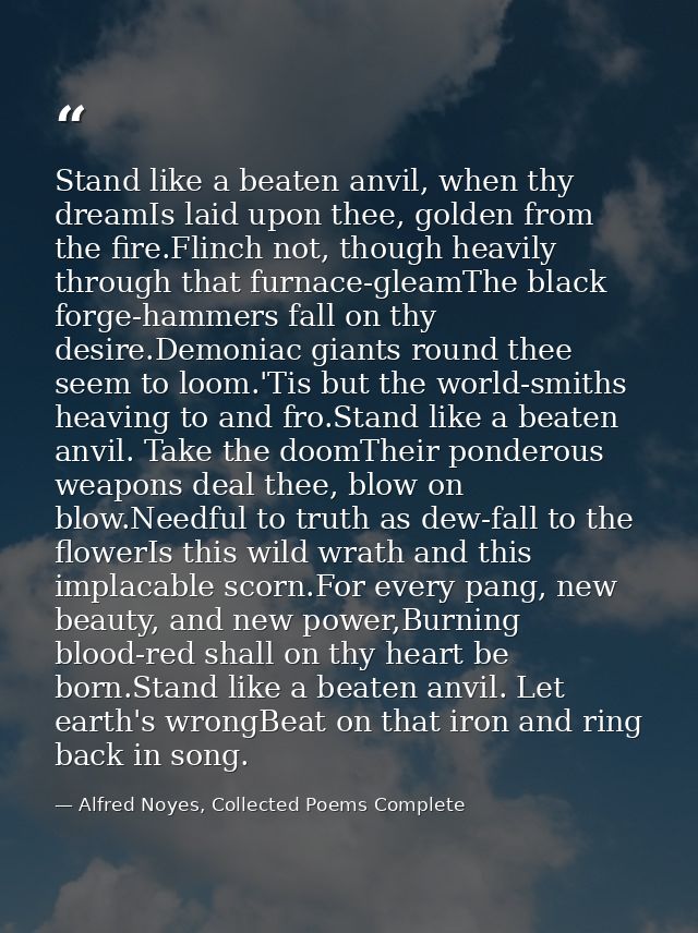 Stand like a beaten anvil, when thy dreamIs laid upon thee, golden from the fire.Flinch not, though heavily through that — Alfred Noyes, Collected Poems Complete