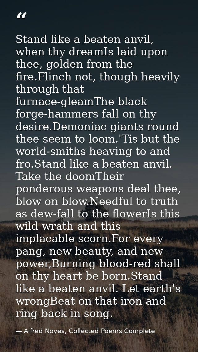 Stand like a beaten anvil, when thy dreamIs laid upon thee, golden from the fire.Flinch not, though heavily through that — Alfred Noyes, Collected Poems Complete