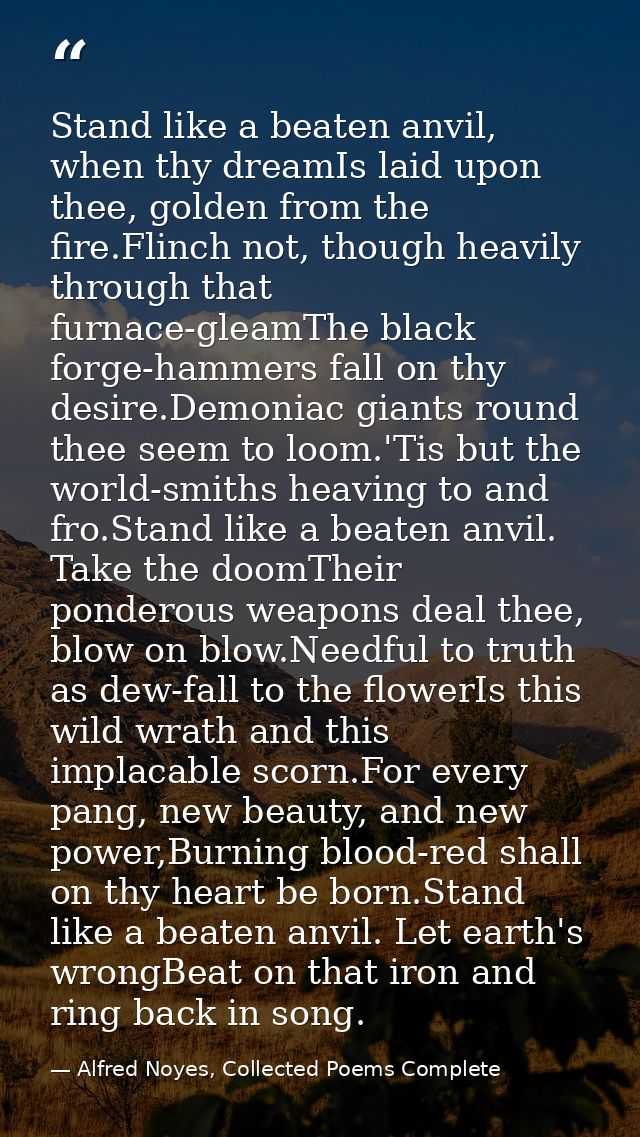 Stand like a beaten anvil, when thy dreamIs laid upon thee, golden from the fire.Flinch not, though heavily through that — Alfred Noyes, Collected Poems Complete