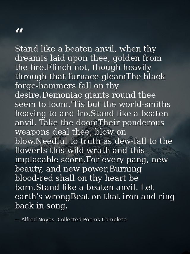Stand like a beaten anvil, when thy dreamIs laid upon thee, golden from the fire.Flinch not, though heavily through that — Alfred Noyes, Collected Poems Complete