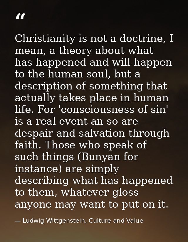 Christianity is not a doctrine, I mean, a theory about what has happened and will happen to the human soul, but a descri — Ludwig Wittgenstein, Culture and Value