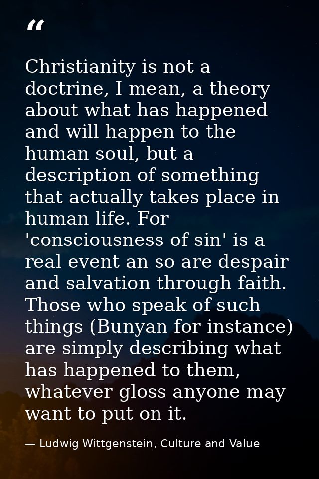 Christianity is not a doctrine, I mean, a theory about what has happened and will happen to the human soul, but a descri — Ludwig Wittgenstein, Culture and Value