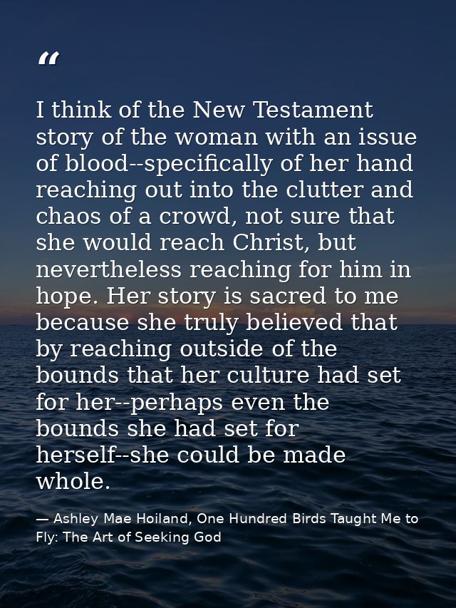I think of the New Testament story of the woman with an issue of blood--specifically of her hand reaching out into the c — Ashley Mae Hoiland, One Hundred Birds Taught Me to Fly: The Art of Seeking God