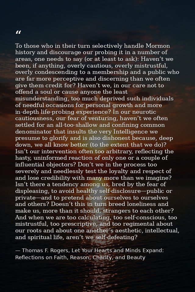 To those who in their turn selectively handle Mormon history and discourage our probing it in a number of areas, one nee — Thomas F. Rogers, Let Your Hearts and Minds Expand: Reflections on Faith, Reason, Charity, and Beauty