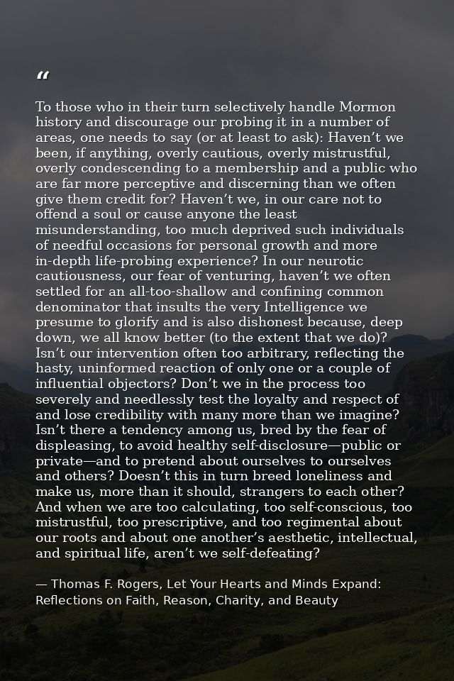 To those who in their turn selectively handle Mormon history and discourage our probing it in a number of areas, one nee — Thomas F. Rogers, Let Your Hearts and Minds Expand: Reflections on Faith, Reason, Charity, and Beauty