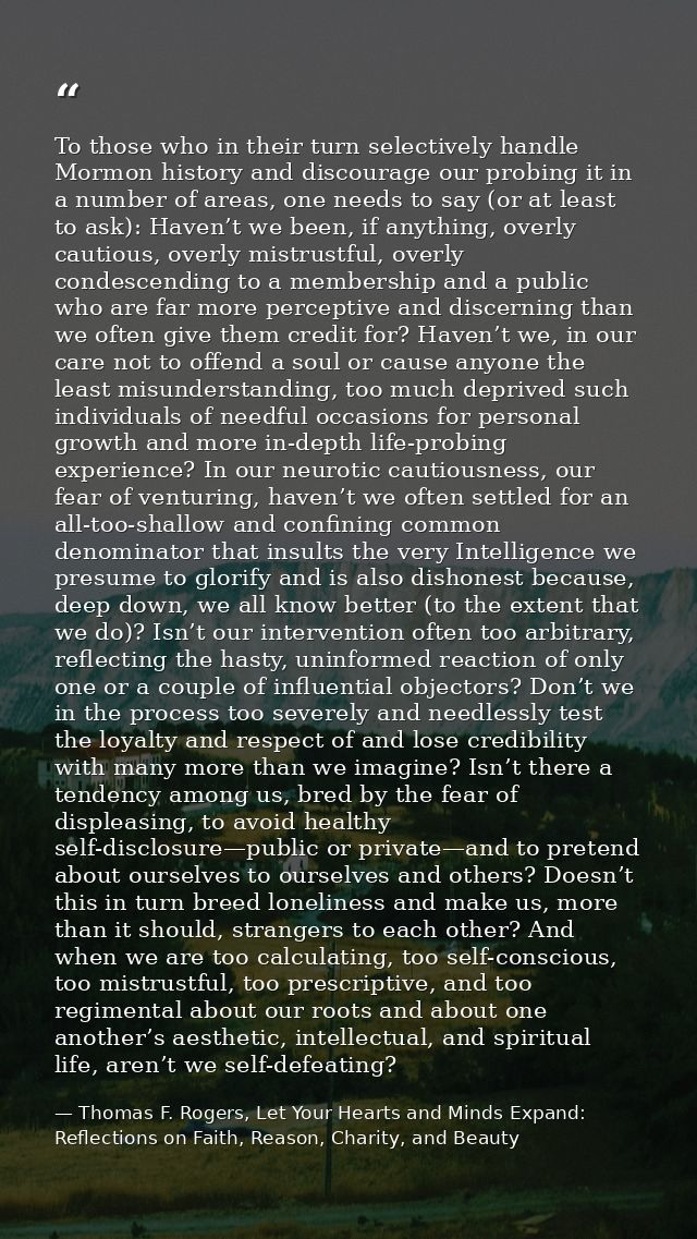 To those who in their turn selectively handle Mormon history and discourage our probing it in a number of areas, one nee — Thomas F. Rogers, Let Your Hearts and Minds Expand: Reflections on Faith, Reason, Charity, and Beauty
