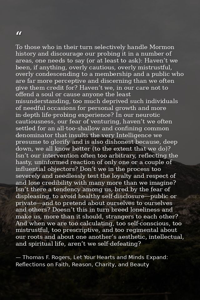 To those who in their turn selectively handle Mormon history and discourage our probing it in a number of areas, one nee — Thomas F. Rogers, Let Your Hearts and Minds Expand: Reflections on Faith, Reason, Charity, and Beauty