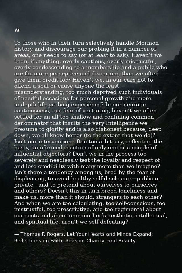 To those who in their turn selectively handle Mormon history and discourage our probing it in a number of areas, one nee — Thomas F. Rogers, Let Your Hearts and Minds Expand: Reflections on Faith, Reason, Charity, and Beauty