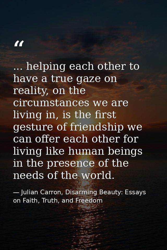 ... helping each other to have a true gaze on reality, on the circumstances we are living in, is the first gesture of fr — Julian Carron, Disarming Beauty: Essays on Faith, Truth, and Freedom