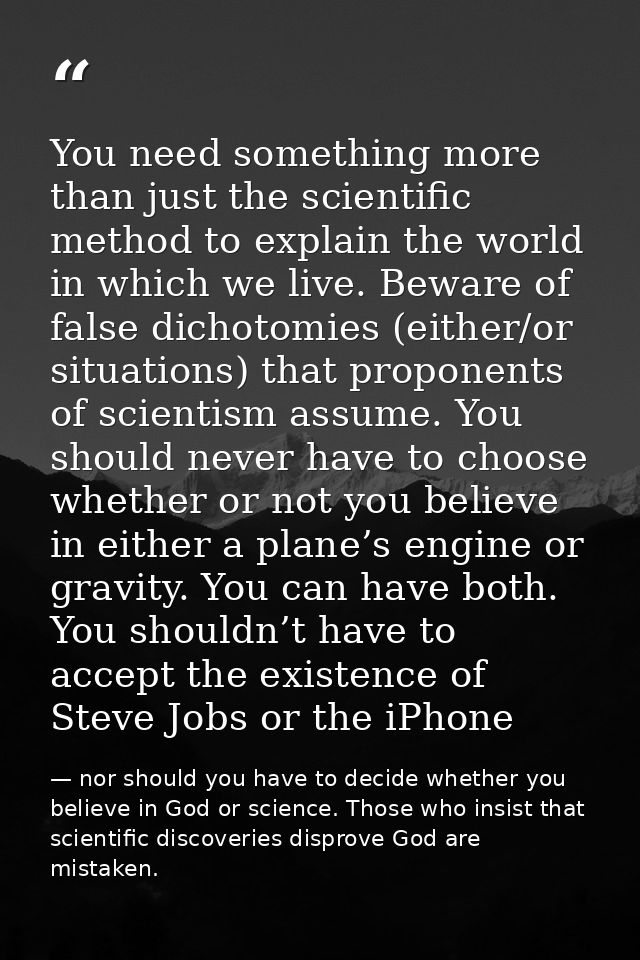 You need something more than just the scientific method to explain the world in which we live. Beware of false dichotomi — nor should you have to decide whether you believe in God or science. Those who insist that scientific discoveries disprove God are mistaken.