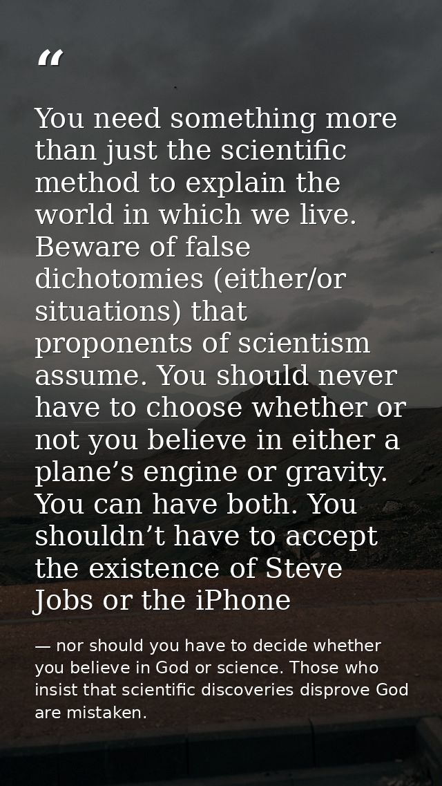 You need something more than just the scientific method to explain the world in which we live. Beware of false dichotomi — nor should you have to decide whether you believe in God or science. Those who insist that scientific discoveries disprove God are mistaken.