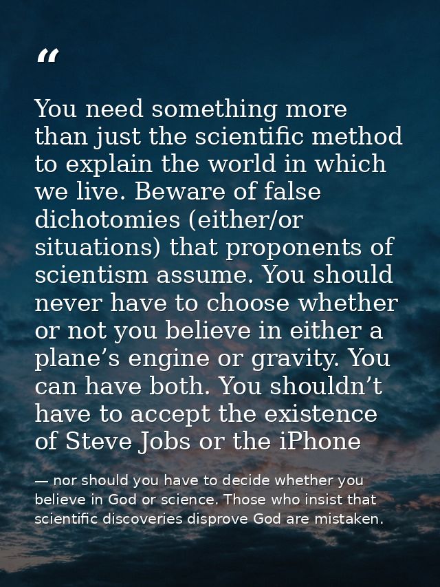 You need something more than just the scientific method to explain the world in which we live. Beware of false dichotomi — nor should you have to decide whether you believe in God or science. Those who insist that scientific discoveries disprove God are mistaken.