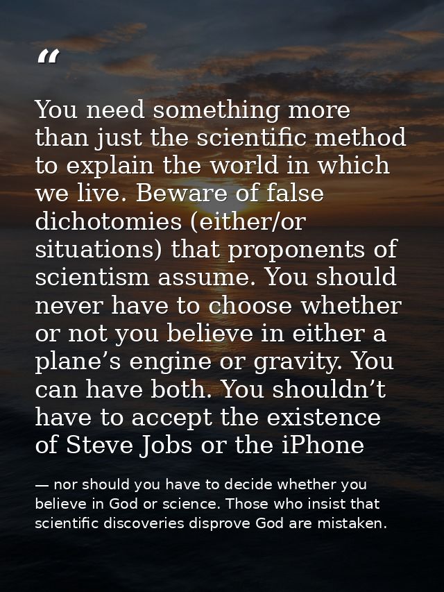You need something more than just the scientific method to explain the world in which we live. Beware of false dichotomi — nor should you have to decide whether you believe in God or science. Those who insist that scientific discoveries disprove God are mistaken.