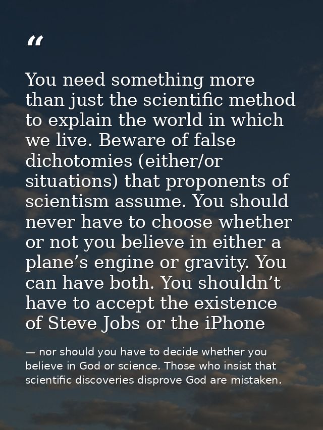 You need something more than just the scientific method to explain the world in which we live. Beware of false dichotomi — nor should you have to decide whether you believe in God or science. Those who insist that scientific discoveries disprove God are mistaken.