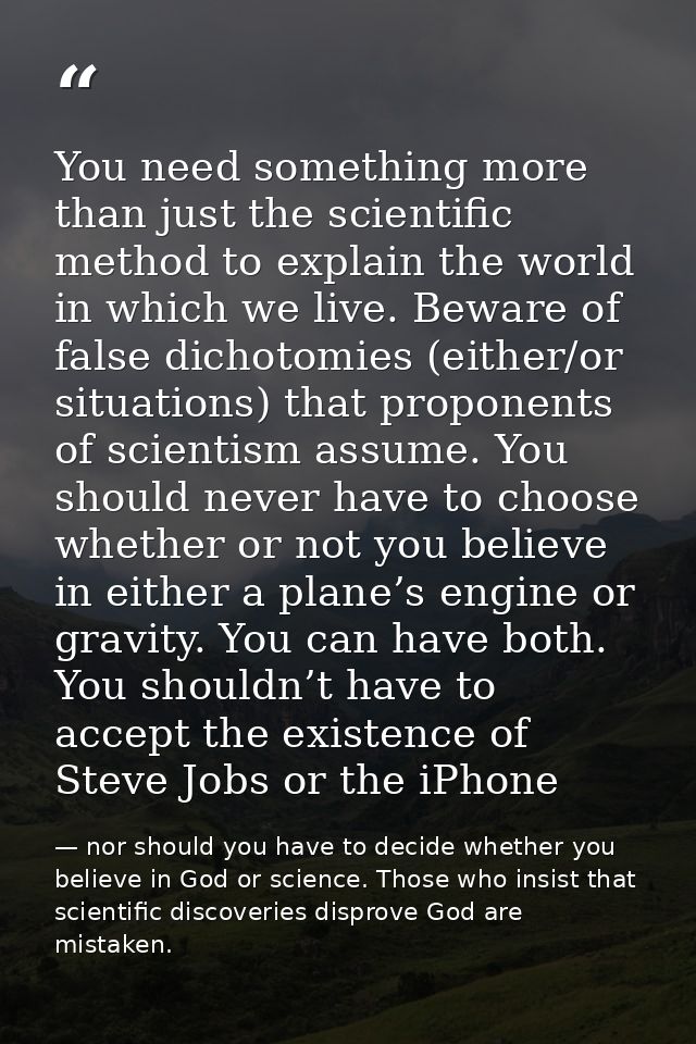 You need something more than just the scientific method to explain the world in which we live. Beware of false dichotomi — nor should you have to decide whether you believe in God or science. Those who insist that scientific discoveries disprove God are mistaken.