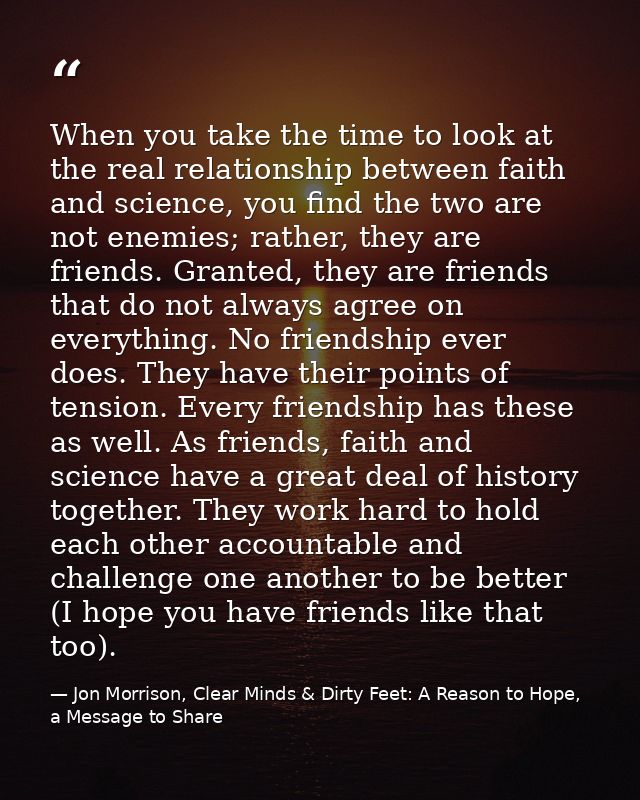 When you take the time to look at the real relationship between faith and science, you find the two are not enemies; rat — Jon Morrison, Clear Minds & Dirty Feet: A Reason to Hope, a Message to Share
