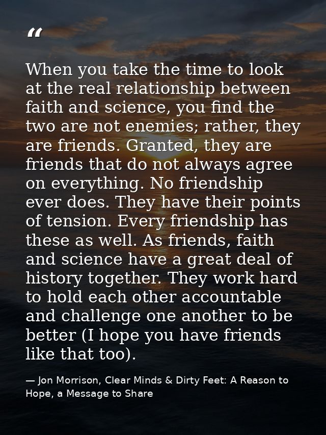 When you take the time to look at the real relationship between faith and science, you find the two are not enemies; rat — Jon Morrison, Clear Minds & Dirty Feet: A Reason to Hope, a Message to Share