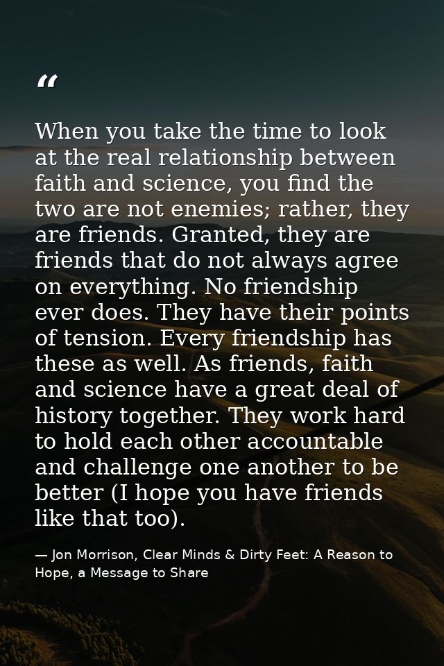 When you take the time to look at the real relationship between faith and science, you find the two are not enemies; rat — Jon Morrison, Clear Minds & Dirty Feet: A Reason to Hope, a Message to Share