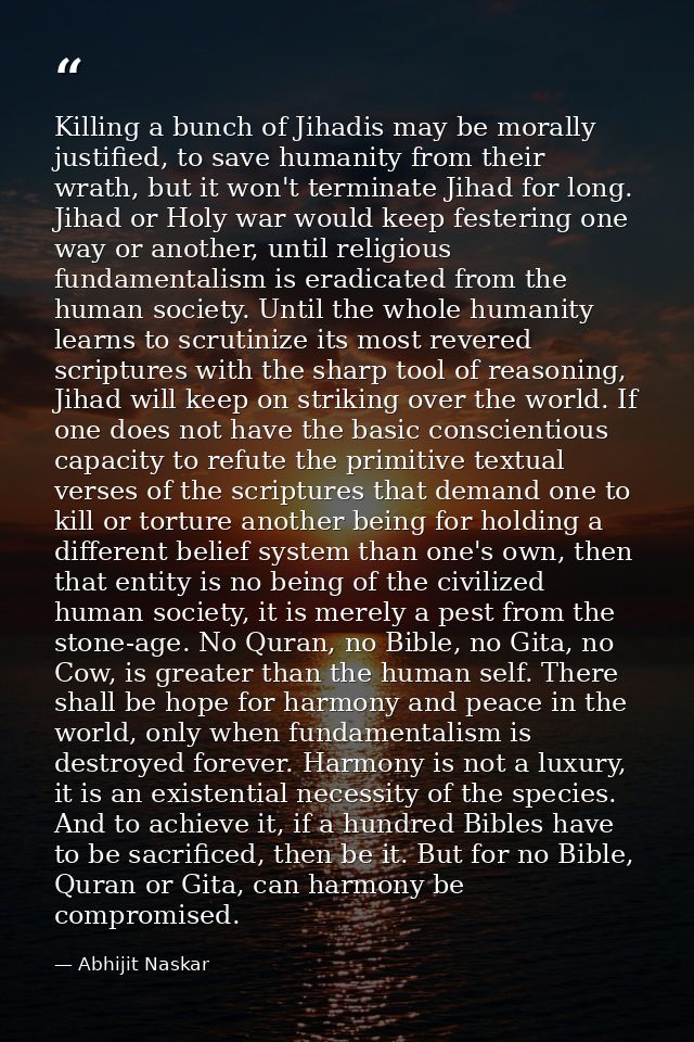 Killing a bunch of Jihadis may be morally justified, to save humanity from their wrath, but it won't terminate Jihad for — Abhijit Naskar