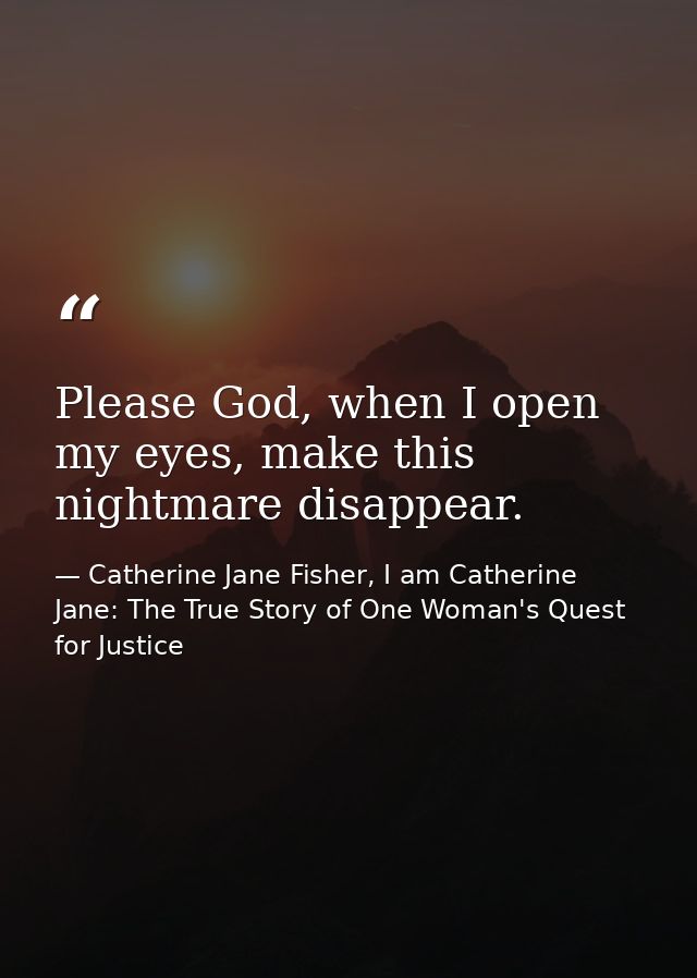 Please God, when I open my eyes, make this nightmare disappear. — Catherine Jane Fisher, I am Catherine Jane: The True Story of One Woman's Quest for Justice
