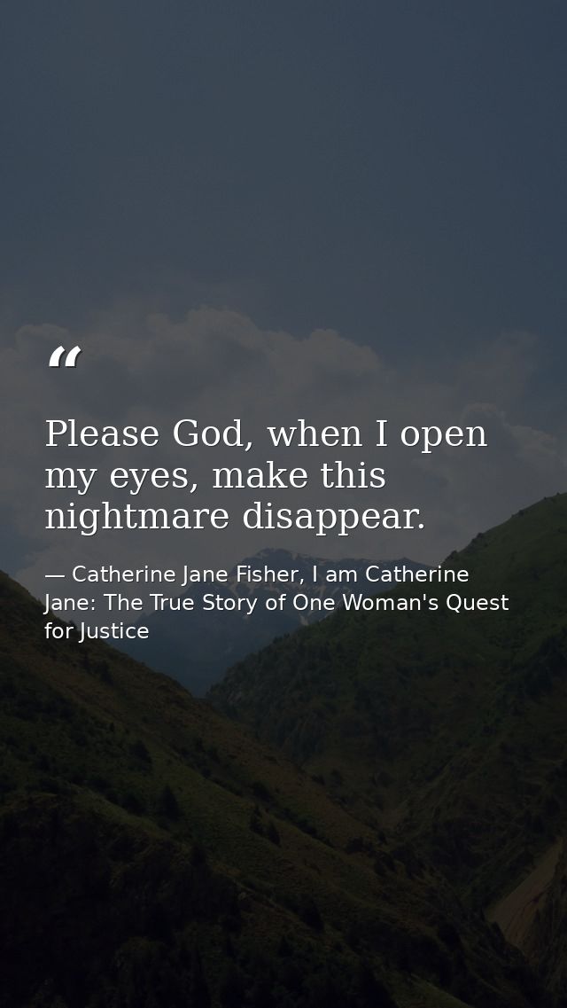 Please God, when I open my eyes, make this nightmare disappear. — Catherine Jane Fisher, I am Catherine Jane: The True Story of One Woman's Quest for Justice
